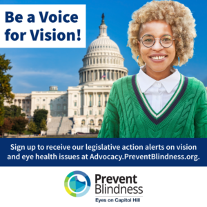 Be a Voice for Vision. Sign up to receive our legislative action alerts on vision and eye health issues at advocacy.preventblindness.org