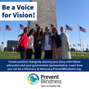 Be a Voice for Vision. Create positive change by sharing your story with fellow advocates and your government representative. advocacy.preventblindness.org