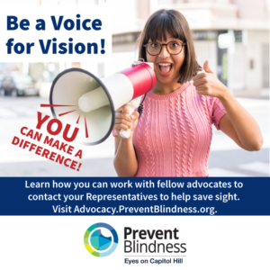 Be a Voice for Vision! Learn how you can work with fellow advocates to contact your Representatives to help save sight. Visit advocacy.preventblindness.org